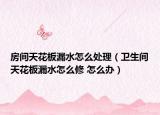 房间天花板漏水怎么处理（卫生间天花板漏水怎么修 怎么办）