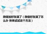 微信加好友满了（微信好友满了怎么办 快来试试这个方法）