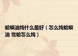 蛤蟆油炖什么最好（怎么炖蛤蟆油 雪蛤怎么炖）