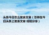 头条今日怎么发表文章（怎样在今日头条上发表文章 经验分享）
