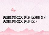 美国星条旗含义 象征什么和什么（美国星条旗含义 象征什么）
