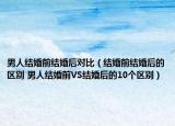 男人结婚前结婚后对比（结婚前结婚后的区别 男人结婚前VS结婚后的10个区别）