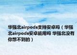 华强北airpods支持安卓吗（华强北airpods安卓能用吗 华强北没有你想不到的）