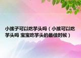 小孩子可以吃芋头吗（小孩可以吃芋头吗 宝宝吃芋头的最佳时候）