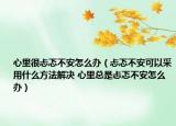 心里很忐忑不安怎么办（忐忑不安可以采用什么方法解决 心里总是忐忑不安怎么办）