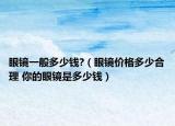 眼镜一般多少钱?（眼镜价格多少合理 你的眼镜是多少钱）