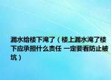 漏水给楼下淹了（楼上漏水淹了楼下应承担什么责任 一定要看防止被坑）