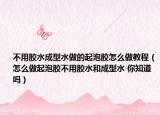 不用胶水成型水做的起泡胶怎么做教程（怎么做起泡胶不用胶水和成型水 你知道吗）