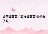 如何焖芥菜（怎样焖芥菜 你学会了吗）