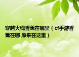 穿越火线香蕉在哪里（cf手游香蕉在哪 原来在这里）