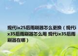 现代ix25后雨刷器怎么更换（现代ix35后雨刷器怎么用 现代ix35后雨刷器在哪）