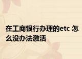 在工商银行办理的etc 怎么没办法激活