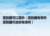 蒸脸器可以用吗（蒸脸器有用吗 蒸脸器对皮肤有用吗）
