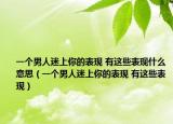 一个男人迷上你的表现 有这些表现什么意思（一个男人迷上你的表现 有这些表现）
