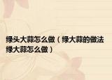 绿头大蒜怎么做（绿大蒜的做法 绿大蒜怎么做）