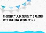 外盘期货个人代理要坐牢（外盘期货代理违法吗 处罚是什么）