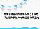 武汉车辆提档在哪里办理（十堰可以办理车辆过户电子提档 办事指南）