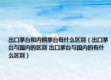 出口茅台和内销茅台有什么区别（出口茅台与国内的区别 出口茅台与国内的有什么区别）