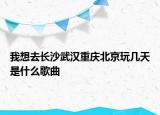 我想去长沙武汉重庆北京玩几天是什么歌曲