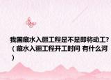 我国藏水入疆工程是不是即将动工?（藏水入疆工程开工时间 有什么河）