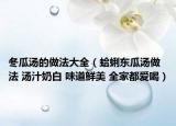 冬瓜汤的做法大全（蛤蜊东瓜汤做法 汤汁奶白 味道鲜美 全家都爱喝）