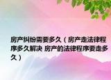 房产纠纷需要多久（房产走法律程序多久解决 房产的法律程序要走多久）