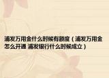 浦发万用金什么时候有额度（浦发万用金怎么开通 浦发银行什么时候成立）