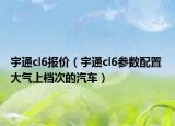 宇通cl6报价（宇通cl6参数配置 大气上档次的汽车）