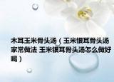 木耳玉米骨头汤（玉米银耳骨头汤家常做法 玉米银耳骨头汤怎么做好喝）