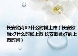 长安欧尚X7什么时候上市（长安欧尚x7什么时候上市 长安欧尚x7的上市时间）