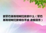 要娶巴基斯坦媳妇需要什么（娶巴基斯坦媳妇要哪些手续 请看回答）