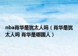 nba肖华是犹太人吗（肖华是犹太人吗 肖华是哪国人）