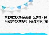 东北电力大学保研到什么学校（保研到东北大学好吗 下面为大家介绍）