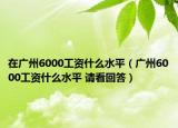 在广州6000工资什么水平（广州6000工资什么水平 请看回答）