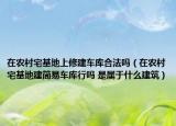 在农村宅基地上修建车库合法吗（在农村宅基地建简易车库行吗 是属于什么建筑）