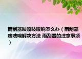 雨刮器吱嘎吱嘎响怎么办（雨刮器吱吱响解决方法 雨刮器的注意事项）