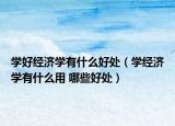 学好经济学有什么好处（学经济学有什么用 哪些好处）