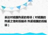 表达对祖国热爱的寄语（对祖国的热爱之情和祝福语 热爱祖国的祝福语）