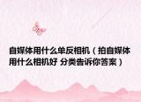 自媒体用什么单反相机（拍自媒体用什么相机好 分类告诉你答案）