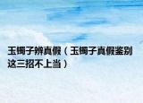 玉镯子辨真假（玉镯子真假鉴别 这三招不上当）