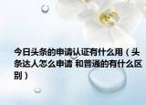 今日头条的申请认证有什么用（头条达人怎么申请 和普通的有什么区别）