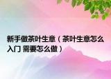 新手做茶叶生意（茶叶生意怎么入门 需要怎么做）