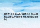 朋友生日自己忘记了,该怎么办（忘记朋友生日怎么办 如果忘了朋友的生日怎么办）