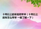 十年以上的车如何年审（十年以上的车怎么年审 一起了解一下）