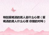 特别爱喝酒的男人是什么心理（爱喝酒的男人什么心理 你猜的对吗）