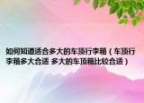 如何知道适合多大的车顶行李箱（车顶行李箱多大合适 多大的车顶箱比较合适）