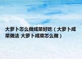 大萝卜怎么做咸菜好吃（大萝卜咸菜做法 大萝卜咸菜怎么做）