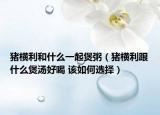 猪横利和什么一起煲粥（猪横利跟什么煲汤好喝 该如何选择）