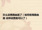 怎么设置路由器了（如何使用路由器 这样设置就可以了）