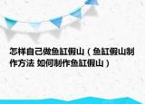 怎样自己做鱼缸假山（鱼缸假山制作方法 如何制作鱼缸假山）